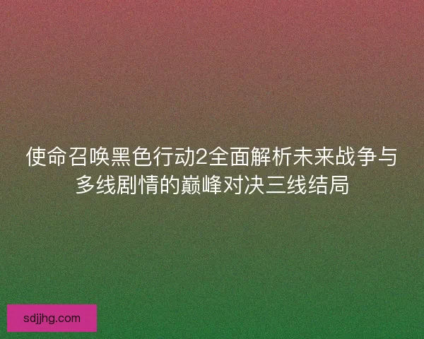 使命召唤黑色行动2全面解析未来战争与多线剧情的巅峰对决三线结局