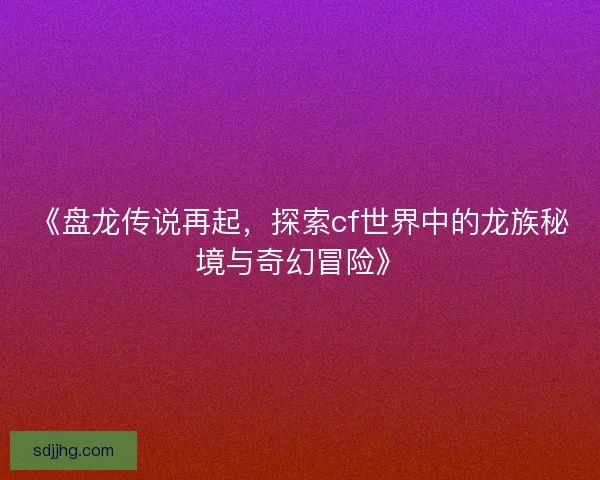 《盘龙传说再起，探索cf世界中的龙族秘境与奇幻冒险》