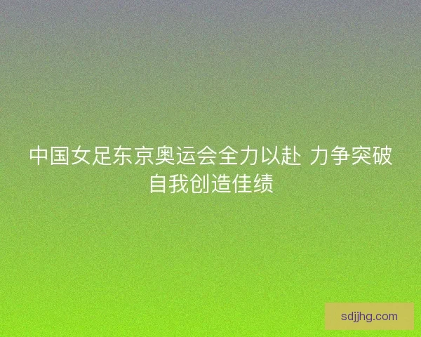 中国女足东京奥运会全力以赴 力争突破自我创造佳绩
