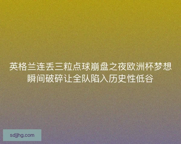 英格兰连丢三粒点球崩盘之夜欧洲杯梦想瞬间破碎让全队陷入历史性低谷