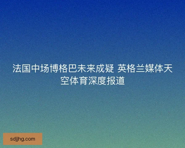 法国中场博格巴未来成疑 英格兰媒体天空体育深度报道