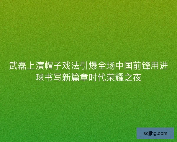 武磊上演帽子戏法引爆全场中国前锋用进球书写新篇章时代荣耀之夜