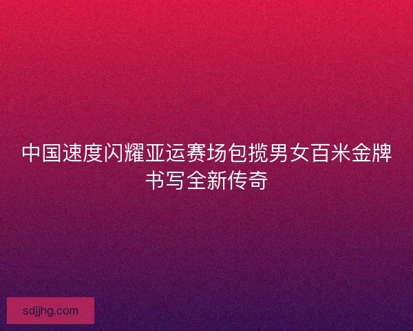 中国速度闪耀亚运赛场包揽男女百米金牌书写全新传奇