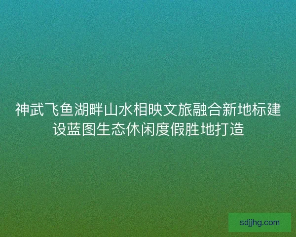 神武飞鱼湖畔山水相映文旅融合新地标建设蓝图生态休闲度假胜地打造