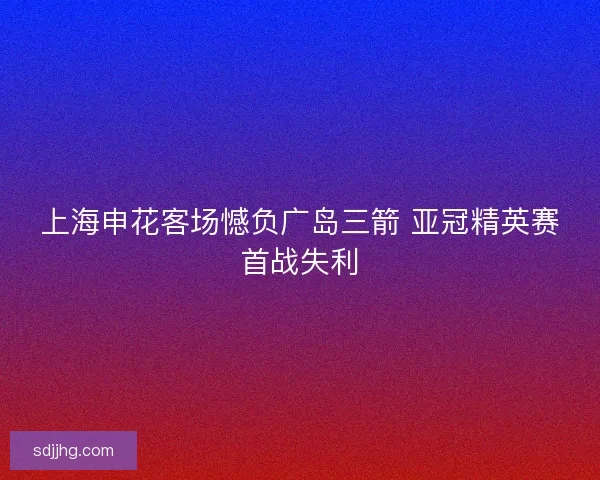 上海申花客场憾负广岛三箭 亚冠精英赛首战失利