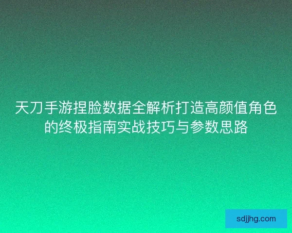 天刀手游捏脸数据全解析打造高颜值角色的终极指南实战技巧与参数思路