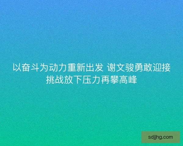 以奋斗为动力重新出发 谢文骏勇敢迎接挑战放下压力再攀高峰