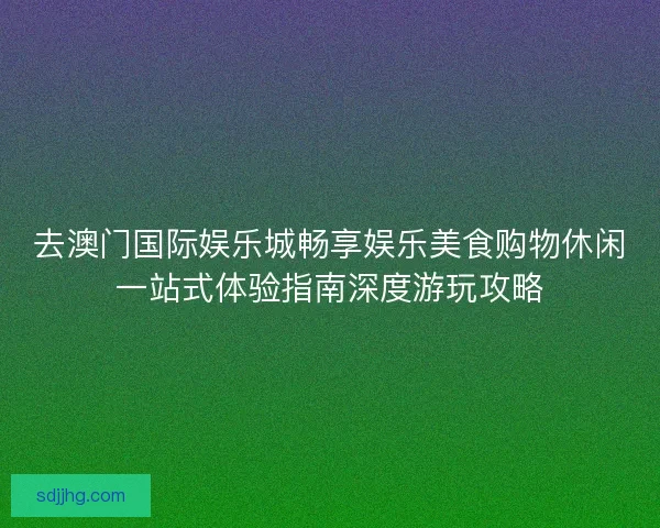 去澳门国际娱乐城畅享娱乐美食购物休闲一站式体验指南深度游玩攻略