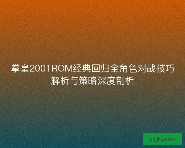 拳皇2001ROM经典回归全角色对战技巧解析与策略深度剖析