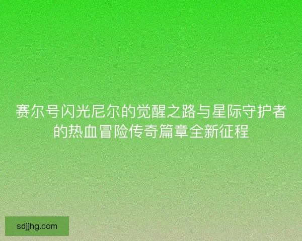 赛尔号闪光尼尔的觉醒之路与星际守护者的热血冒险传奇篇章全新征程