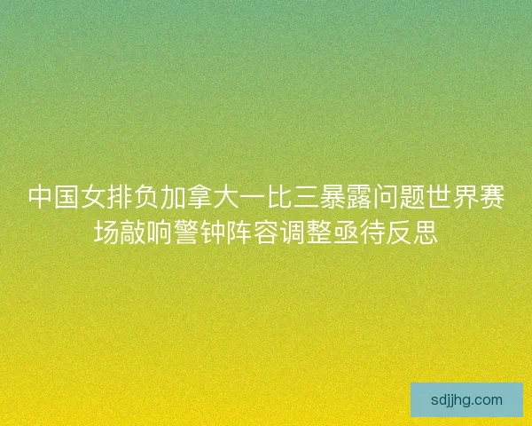 中国女排负加拿大一比三暴露问题世界赛场敲响警钟阵容调整亟待反思