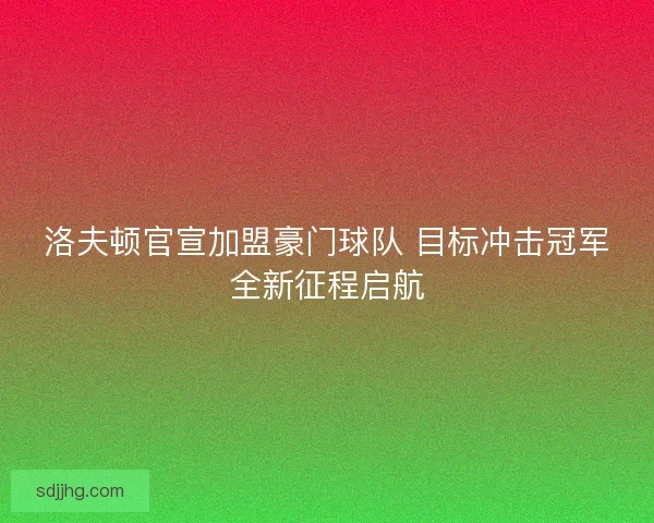 洛夫顿官宣加盟豪门球队 目标冲击冠军全新征程启航