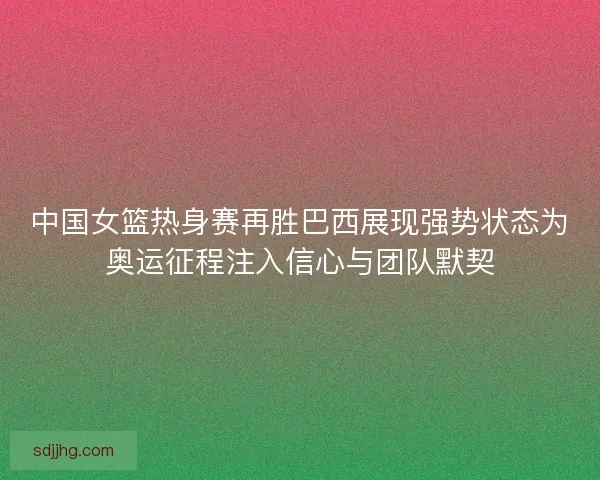 中国女篮热身赛再胜巴西展现强势状态为奥运征程注入信心与团队默契