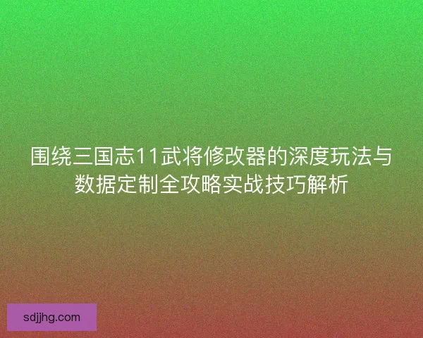 围绕三国志11武将修改器的深度玩法与数据定制全攻略实战技巧解析
