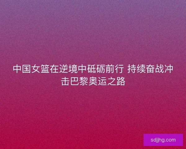 中国女篮在逆境中砥砺前行 持续奋战冲击巴黎奥运之路
