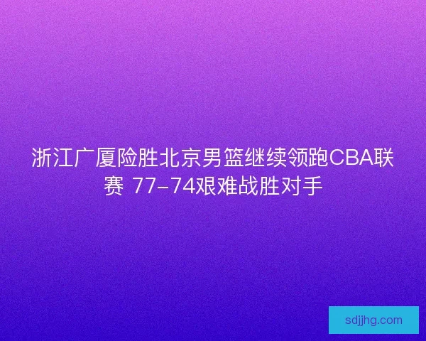 浙江广厦险胜北京男篮继续领跑CBA联赛 77-74艰难战胜对手