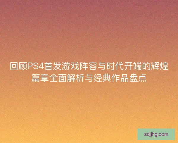 回顾PS4首发游戏阵容与时代开端的辉煌篇章全面解析与经典作品盘点