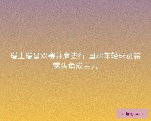 瑞士瑞昌双赛并肩进行 国羽年轻球员崭露头角成主力