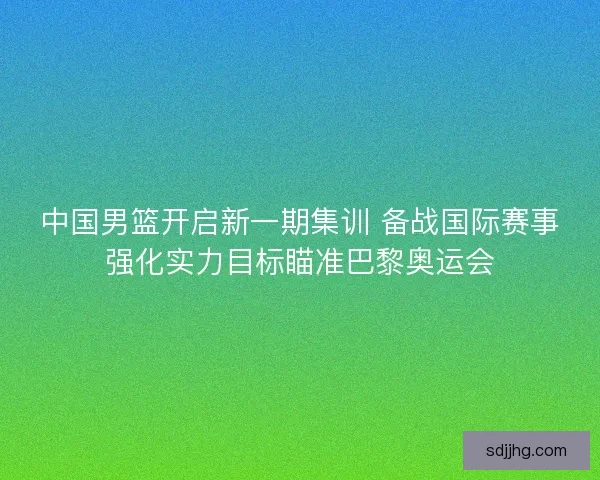 中国男篮开启新一期集训 备战国际赛事强化实力目标瞄准巴黎奥运会