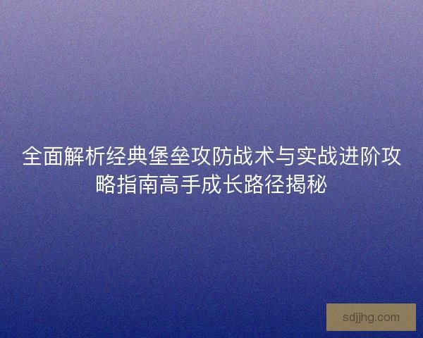 全面解析经典堡垒攻防战术与实战进阶攻略指南高手成长路径揭秘