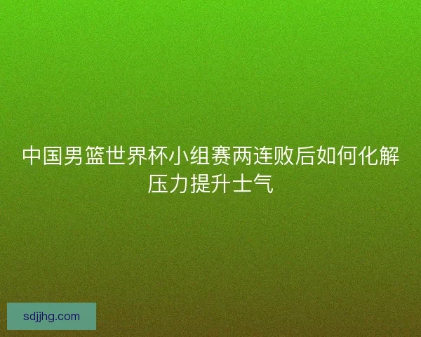 中国男篮世界杯小组赛两连败后如何化解压力提升士气